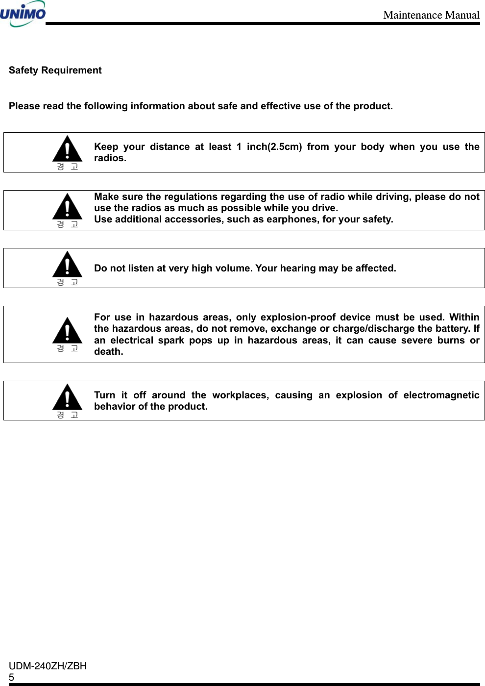 Maintenance Manual    UDM-240ZH/ZBH 5     Safety Requirement  Please read the following information about safe and effective use of the product.   Keep your distance at least 1 inch(2.5cm) from your body when you use the radios.   Make sure the regulations regarding the use of radio while driving, please do not use the radios as much as possible while you drive. Use additional accessories, such as earphones, for your safety.   Do not listen at very high volume. Your hearing may be affected.       For use in hazardous areas, only explosion-proof device must be used. Within the hazardous areas, do not remove, exchange or charge/discharge the battery. If an electrical spark pops up in hazardous areas, it can cause severe burns or death.   Turn it off around the workplaces, causing an explosion of electromagnetic behavior of the product.              