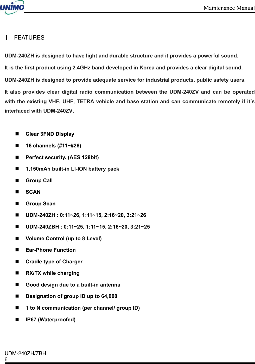 Maintenance Manual    UDM-240ZH/ZBH 6     1 FEATURES UDM-240ZH is designed to have light and durable structure and it provides a powerful sound. It is the first product using 2.4GHz band developed in Korea and provides a clear digital sound. UDM-240ZH is designed to provide adequate service for industrial products, public safety users.     It also provides clear digital radio communication between the UDM-240ZV and can be operated with the existing VHF, UHF, TETRA vehicle and base station and can communicate remotely if it’s interfaced with UDM-240ZV.   Clear 3FND Display  16 channels (#11~#26)  Perfect security. (AES 128bit)  1,150mAh built-in LI-ION battery pack  Group Call  SCAN  Group Scan  UDM-240ZH : 0:11~26, 1:11~15, 2:16~20, 3:21~26  UDM-240ZBH : 0:11~25, 1:11~15, 2:16~20, 3:21~25  Volume Control (up to 8 Level)  Ear-Phone Function  Cradle type of Charger  RX/TX while charging  Good design due to a built-in antenna  Designation of group ID up to 64,000  1 to N communication (per channel/ group ID)  IP67 (Waterproofed)  