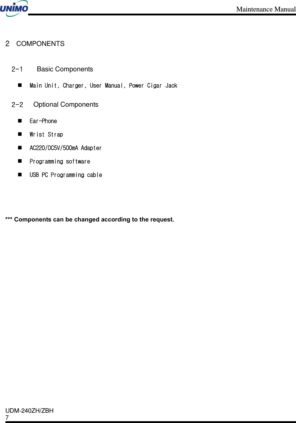 Maintenance Manual    UDM-240ZH/ZBH 7     2 COMPONENTS 2-1  Basic Components  Main Unit, Charger, User Manual, Power Cigar Jack 2-2 Optional Components  Ear-Phone  Wrist Strap  AC220/DC5V/500mA Adapter  Programming software  USB PC Programming cable    *** Components can be changed according to the request.                 