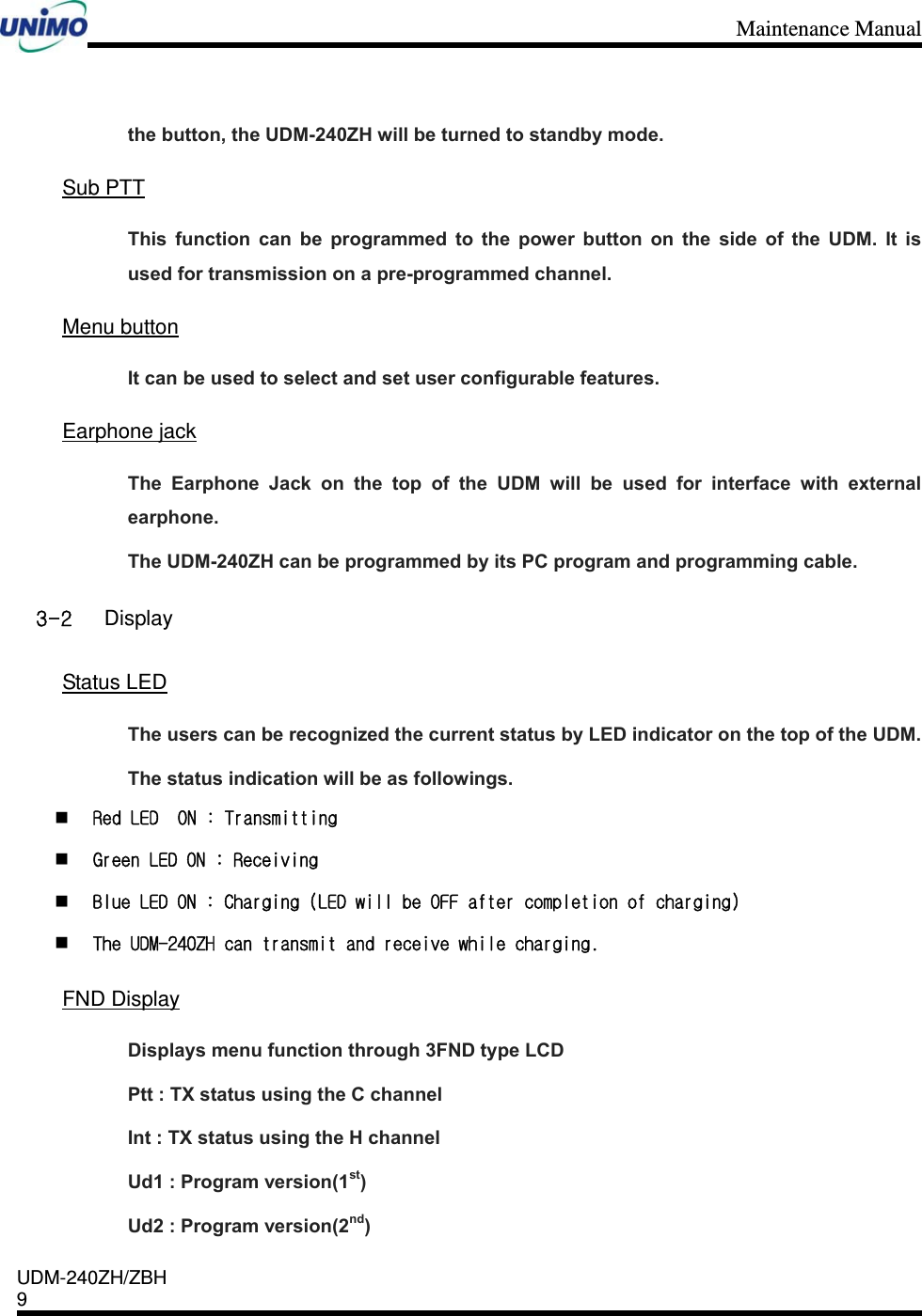 Maintenance Manual    UDM-240ZH/ZBH 9     the button, the UDM-240ZH will be turned to standby mode.    Sub PTT This function can be programmed to the power button on the side of the UDM. It is used for transmission on a pre-programmed channel.  Menu button It can be used to select and set user configurable features.  Earphone jack The Earphone Jack on the top of the UDM will be used for interface with external earphone. The UDM-240ZH can be programmed by its PC program and programming cable. 3-2 Display  Status LED The users can be recognized the current status by LED indicator on the top of the UDM.   The status indication will be as followings.  Red LED  ON : Transmitting   Green LED ON : Receiving   Blue LED ON : Charging (LED will be OFF after completion of charging)   The UDM-240ZH can transmit and receive while charging.   FND Display Displays menu function through 3FND type LCD Ptt : TX status using the C channel Int : TX status using the H channel   Ud1 : Program version(1st) Ud2 : Program version(2nd) 