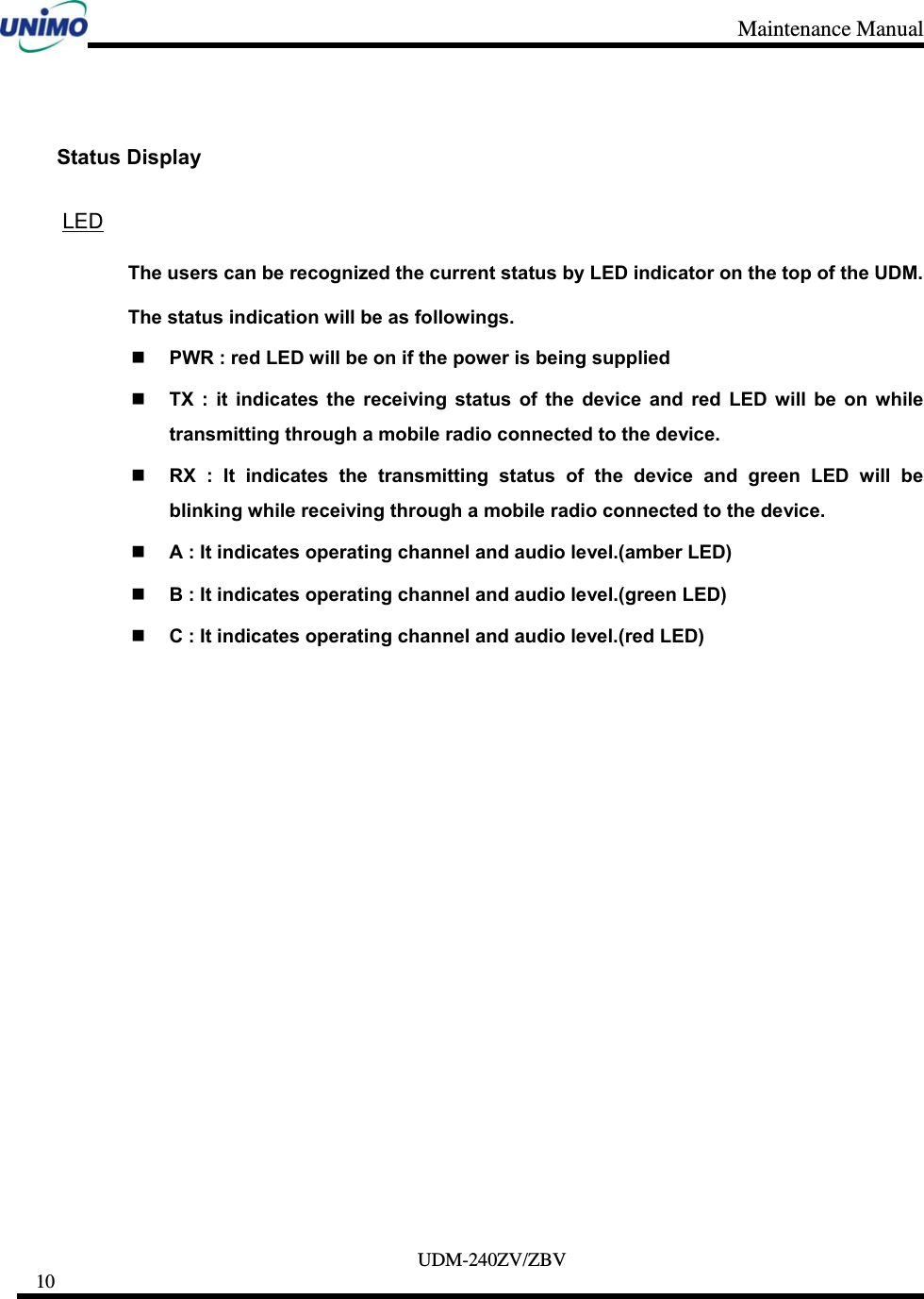 Maintenance Manual     UDM-240ZV/ZBV 10      Status Display  LED The users can be recognized the current status by LED indicator on the top of the UDM.   The status indication will be as followings.  PWR : red LED will be on if the power is being supplied  TX : it indicates the receiving status of the device and red LED will be on while transmitting through a mobile radio connected to the device.  RX : It indicates the transmitting status of the device and green LED will be blinking while receiving through a mobile radio connected to the device.  A : It indicates operating channel and audio level.(amber LED)  B : It indicates operating channel and audio level.(green LED)  C : It indicates operating channel and audio level.(red LED)  