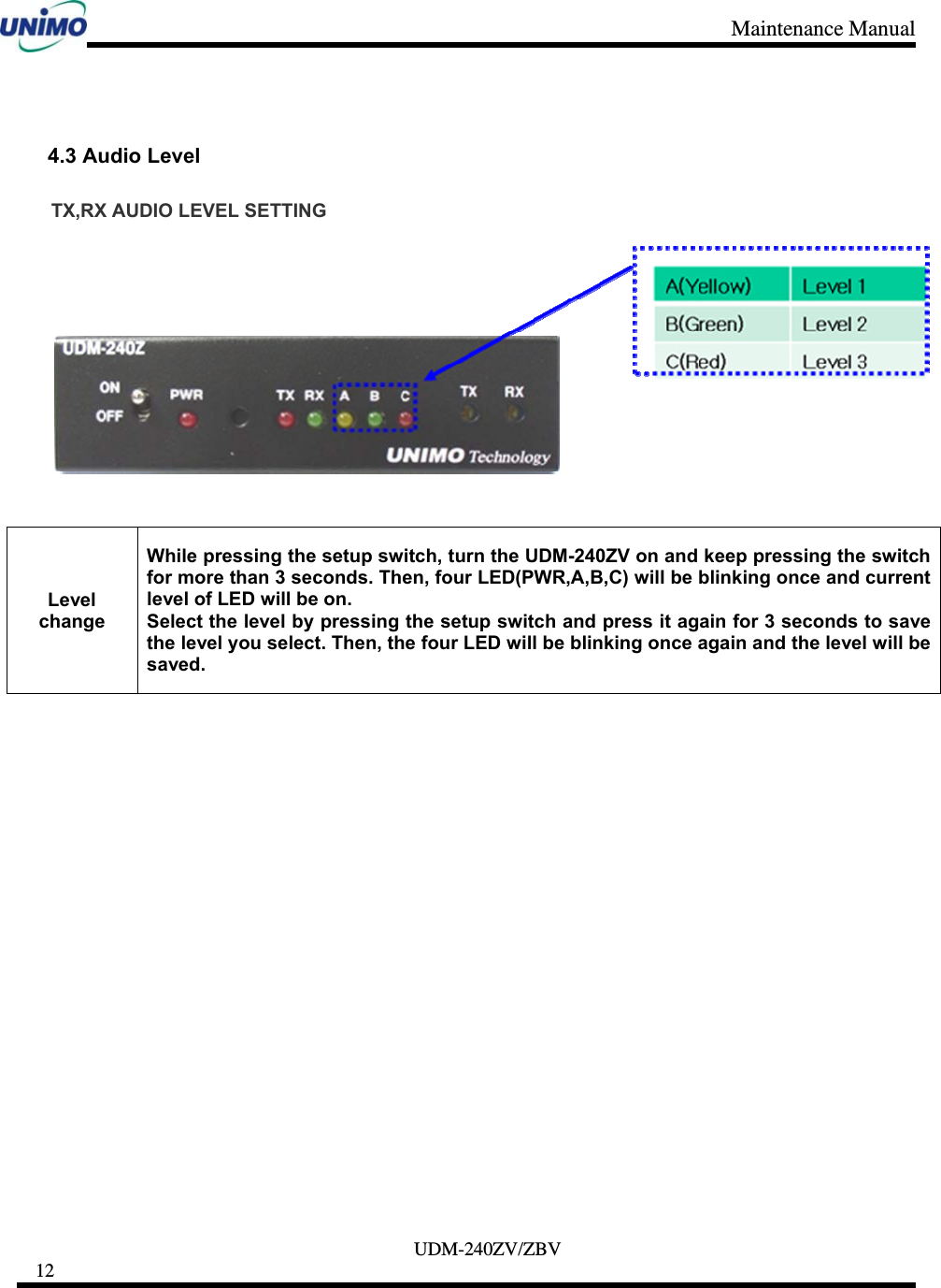 Maintenance Manual     UDM-240ZV/ZBV 12      4.3 Audio Level TX,RX AUDIO LEVEL SETTING     Level change While pressing the setup switch, turn the UDM-240ZV on and keep pressing the switch for more than 3 seconds. Then, four LED(PWR,A,B,C) will be blinking once and current level of LED will be on. Select the level by pressing the setup switch and press it again for 3 seconds to save the level you select. Then, the four LED will be blinking once again and the level will be saved. 