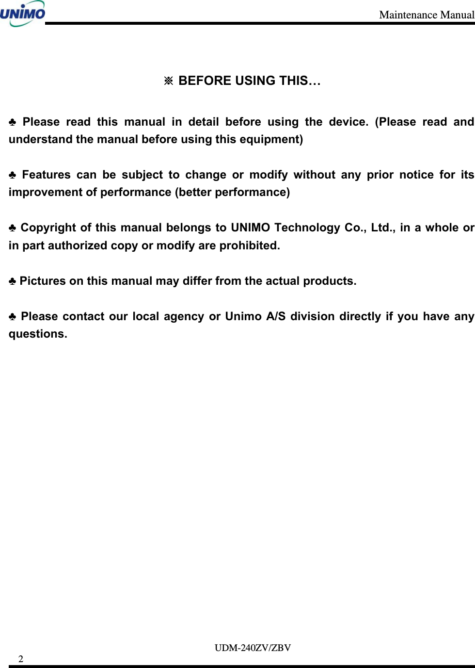 Maintenance Manual     UDM-240ZV/ZBV 2      ※ BEFORE USING THIS…  ♣ Please read this manual in detail before using the device. (Please read and understand the manual before using this equipment)  ♣ Features can be subject to change or modify without any prior notice for its improvement of performance (better performance)  ♣ Copyright of this manual belongs to UNIMO Technology Co., Ltd., in a whole or in part authorized copy or modify are prohibited.  ♣ Pictures on this manual may differ from the actual products.  ♣ Please contact our local agency or Unimo A/S division directly if you have any questions.               