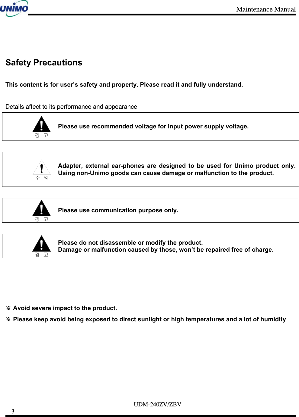 Maintenance Manual     UDM-240ZV/ZBV 3       Safety Precautions    This content is for user’s safety and property. Please read it and fully understand.    Details affect to its performance and appearance  Please use recommended voltage for input power supply voltage.   Adapter, external ear-phones are designed to be used for Unimo product only. Using non-Unimo goods can cause damage or malfunction to the product.   Please use communication purpose only.   Please do not disassemble or modify the product.   Damage or malfunction caused by those, won’t be repaired free of charge.       ※ Avoid severe impact to the product. ※ Please keep avoid being exposed to direct sunlight or high temperatures and a lot of humidity        