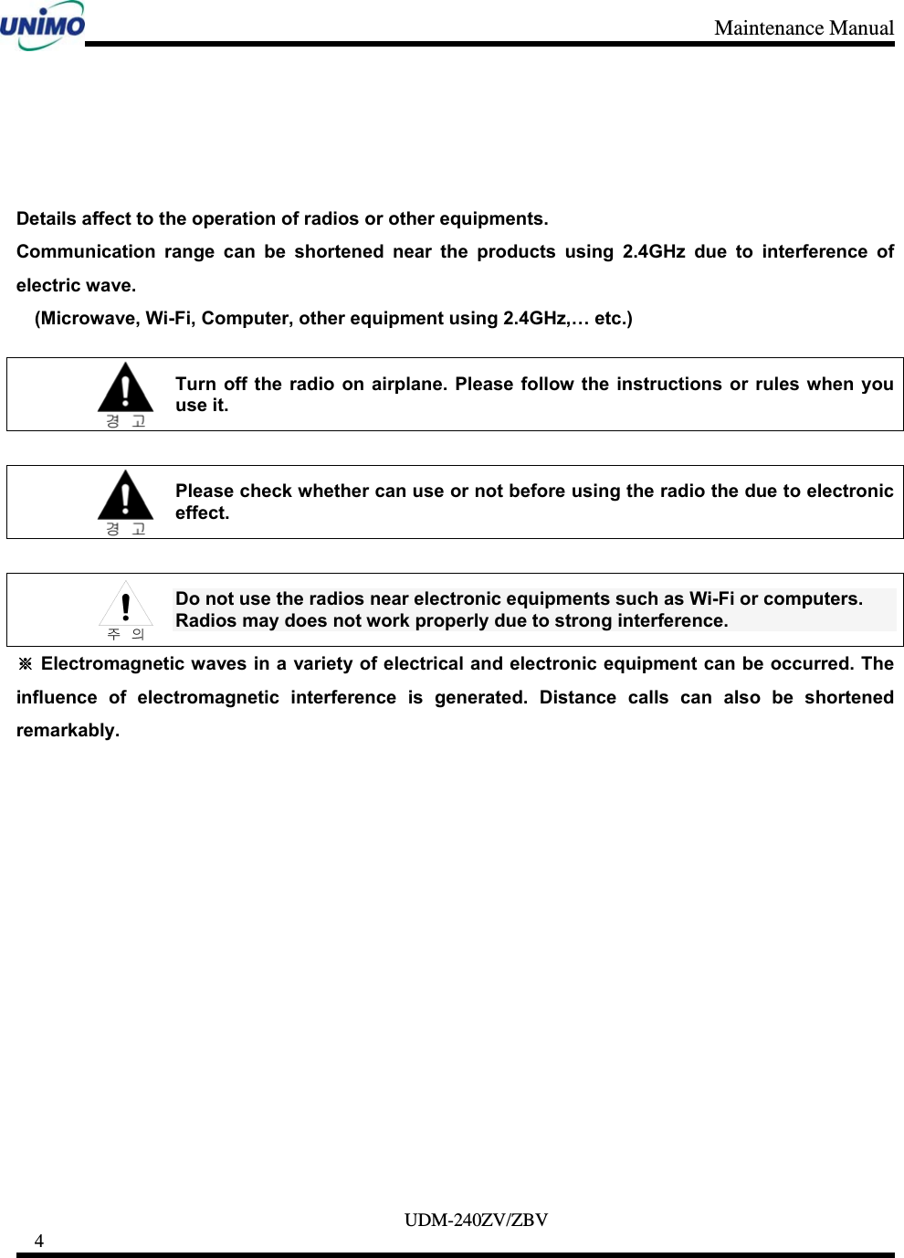 Maintenance Manual     UDM-240ZV/ZBV 4        Details affect to the operation of radios or other equipments.   Communication range can be shortened near the products using 2.4GHz due to interference of electric wave.       (Microwave, Wi-Fi, Computer, other equipment using 2.4GHz,… etc.)   Turn off the radio on airplane. Please follow the instructions or rules when you use it.   Please check whether can use or not before using the radio the due to electronic effect.   Do not use the radios near electronic equipments such as Wi-Fi or computers.   Radios may does not work properly due to strong interference. ※ Electromagnetic waves in a variety of electrical and electronic equipment can be occurred. The influence of electromagnetic interference is generated. Distance calls can also be shortened remarkably.               