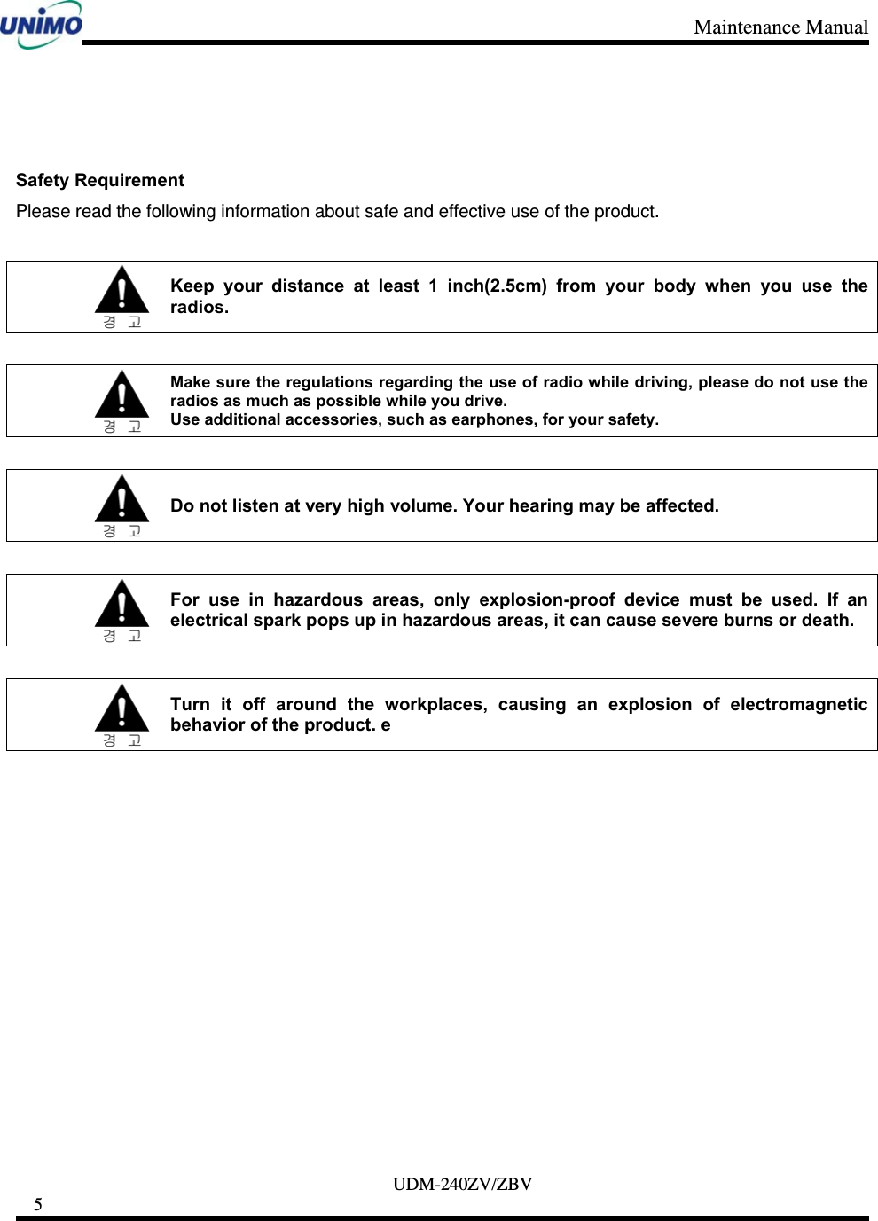 Maintenance Manual     UDM-240ZV/ZBV 5       Safety Requirement Please read the following information about safe and effective use of the product.   Keep your distance at least 1 inch(2.5cm) from your body when you use the radios.   Make sure the regulations regarding the use of radio while driving, please do not use the radios as much as possible while you drive. Use additional accessories, such as earphones, for your safety.   Do not listen at very high volume. Your hearing may be affected.   For use in hazardous areas, only explosion-proof device must be used. If an electrical spark pops up in hazardous areas, it can cause severe burns or death.   Turn it off around the workplaces, causing an explosion of electromagnetic behavior of the product. e 