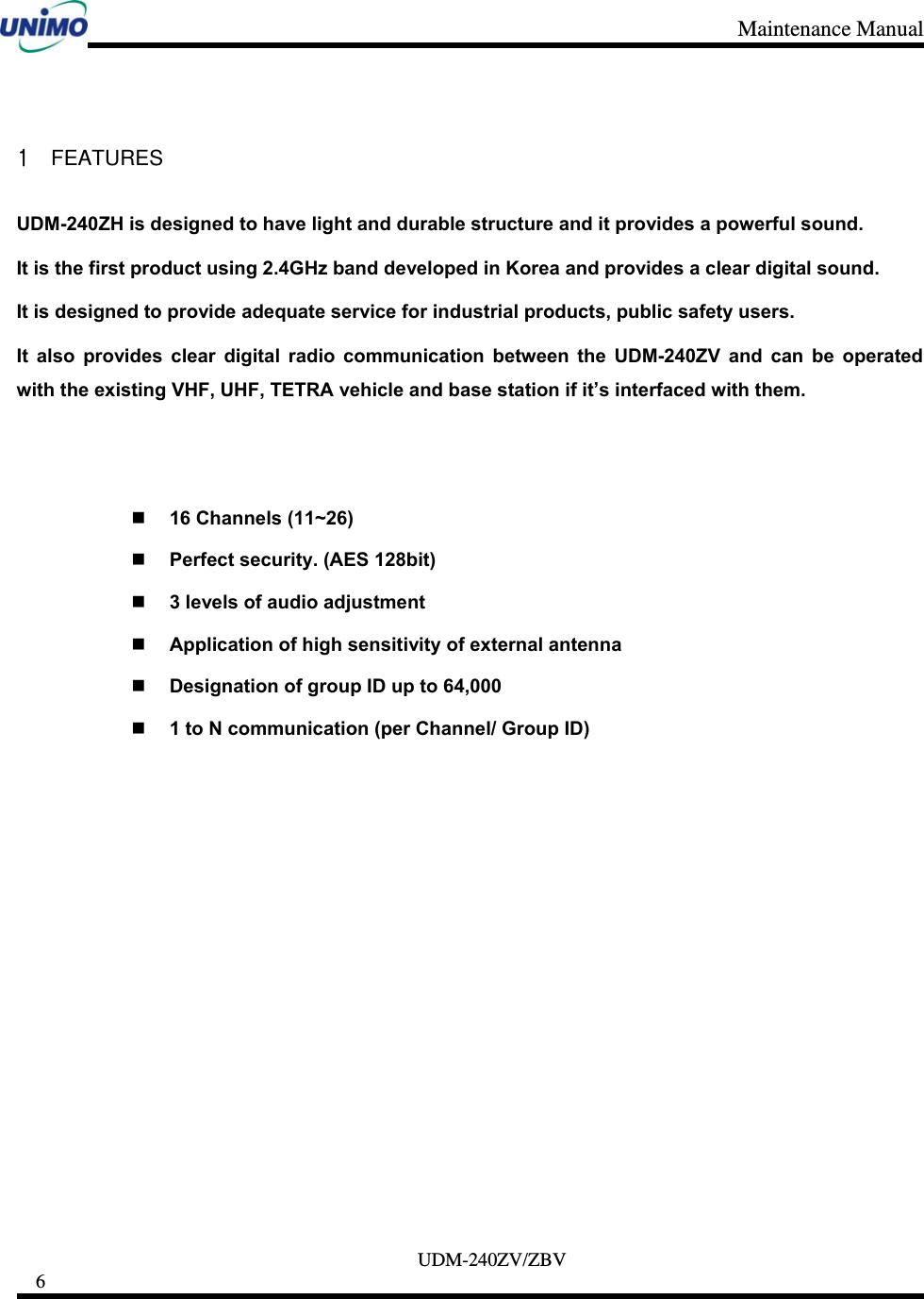 Maintenance Manual     UDM-240ZV/ZBV 6      1 FEATURES UDM-240ZH is designed to have light and durable structure and it provides a powerful sound. It is the first product using 2.4GHz band developed in Korea and provides a clear digital sound. It is designed to provide adequate service for industrial products, public safety users.     It also provides clear digital radio communication between the UDM-240ZV and can be operated with the existing VHF, UHF, TETRA vehicle and base station if it’s interfaced with them.    16 Channels (11~26)  Perfect security. (AES 128bit)  3 levels of audio adjustment    Application of high sensitivity of external antenna  Designation of group ID up to 64,000  1 to N communication (per Channel/ Group ID)  