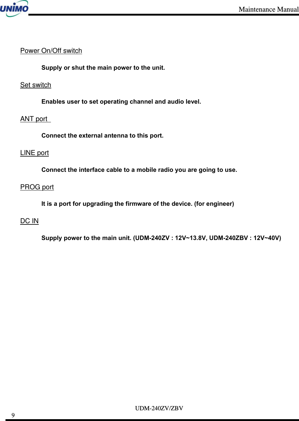 Maintenance Manual     UDM-240ZV/ZBV 9        Power On/Off switch Supply or shut the main power to the unit.  Set switch Enables user to set operating channel and audio level.  ANT port  Connect the external antenna to this port.  LINE port Connect the interface cable to a mobile radio you are going to use.  PROG port It is a port for upgrading the firmware of the device. (for engineer)  DC IN Supply power to the main unit. (UDM-240ZV : 12V~13.8V, UDM-240ZBV : 12V~40V)          