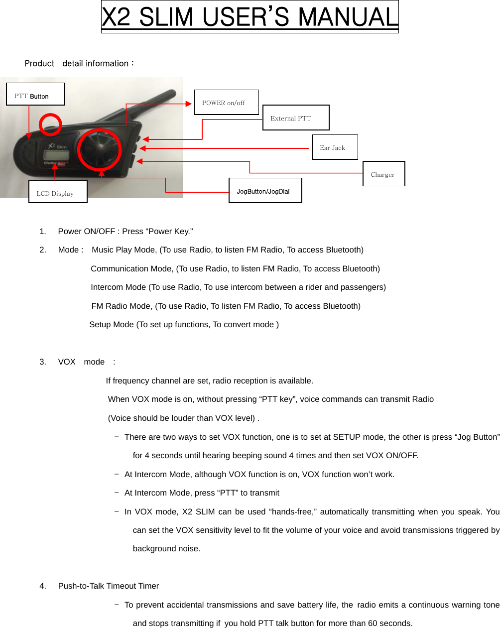  X2 SLIM USER’S MANUAL           Product    detail information :       1.  Power ON/OFF : Press “Power Key.” 2.  Mode :    Music Play Mode, (To use Radio, to listen FM Radio, To access Bluetooth) Communication Mode, (To use Radio, to listen FM Radio, To access Bluetooth) Intercom Mode (To use Radio, To use intercom between a rider and passengers) FM Radio Mode, (To use Radio, To listen FM Radio, To access Bluetooth) Setup Mode (To set up functions, To convert mode )  3.  VOX  mode  :  If frequency channel are set, radio reception is available.               When VOX mode is on, without pressing “PTT key”, voice commands can transmit Radio   (Voice should be louder than VOX level) .   -  There are two ways to set VOX function, one is to set at SETUP mode, the other is press “Jog Button” for 4 seconds until hearing beeping sound 4 times and then set VOX ON/OFF.   -  At Intercom Mode, although VOX function is on, VOX function won’t work. -  At Intercom Mode, press “PTT” to transmit -  In VOX mode, X2 SLIM can be used “hands-free,” automatically transmitting when you speak. You can set the VOX sensitivity level to fit the volume of your voice and avoid transmissions triggered by background noise.    4.  Push-to-Talk Timeout Timer -  To prevent accidental transmissions and save battery life, the  radio emits a continuous warning tone and stops transmitting if  you hold PTT talk button for more than 60 seconds. POWER on/off JogButton/JogDial External PTT Ear Jack PTT Button LCD Display Charger 