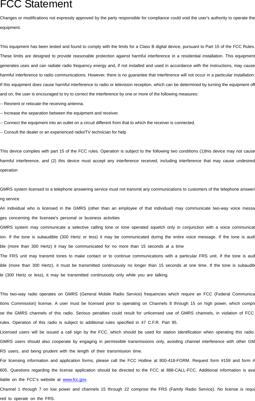 FCC Statement Changes or modifications not expressly approved by the party responsible for compliance could void the user&apos;s authority to operate the equipment.    This equipment has been tested and found to comply with the limits for a Class B digital device, pursuant to Part 15 of the FCC Rules.   These limits are designed to provide reasonable protection against harmful interference in a residential installation. This equipment generates uses and can radiate radio frequency energy and, if not installed and used in accordance with the instructions, may cause harmful interference to radio communications. However, there is no guarantee that interference will not occur in a particular installation. If this equipment does cause harmful interference to radio or television reception, which can be determined by turning the equipment off and on, the user is encouraged to try to correct the interference by one or more of the following measures:   -- Reorient or relocate the receiving antenna.     -- Increase the separation between the equipment and receiver.     -- Connect the equipment into an outlet on a circuit different from that to which the receiver is connected.     -- Consult the dealer or an experienced radio/TV technician for help      This device complies with part 15 of the FCC rules. Operation is subject to the following two conditions (1)this device may not cause harmful interference, and (2) this device must accept any interference received, including interference that may cause undesired operation    GMRS system licensed to a telephone answering service must not transmit any communications to customers of the telephone answering service An individual who is licensed in the GMRS (other than an employee of that individual) may communicate two-way voice messages concerning the licensee&apos;s personal or business activities GMRS system may communicate a selective calling tone or tone operated squelch only in conjunction with a voice communication. If the tone is subaudible (300 Hertz or less) it may be communicated during the entire voice message. If the tone is audible (more than 300 Hertz) it may be communicated for no more than 15 seconds at a time The FRS unit may transmit tones to make contact or to continue communications with a particular FRS unit. If the tone is audible (more than 300 Hertz), it must be transmitted continuously no longer than 15 seconds at one time. If the tone is subaudible (300 Hertz or less), it may be transmitted continuously only while you are talking.   This two-way radio operates on GMRS (General Mobile Radio Service) frequencies which require an FCC (Federal Communications Commission) license. A user must be licensed prior to operating on Channels 8 through 15 on high power, which comprise the GMRS channels of this radio. Serious penalties could result for unlicensed use of GMRS channels, in violation of FCC rules. Operation of this radio is subject to additional rules specified in 47 C.F.R. Part 95. Licensed users will be issued a call sign by the FCC, which should be used for station identification when operating this radio.GMRS users should also cooperate by engaging in permissible transmissions only, avoiding channel interference with other GMRS users, and being prudent with the length of their transmission time. For licensing information and application forms, please call the FCC Hotline at 800-418-FORM. Request form #159 and form #605. Questions regarding the license application should be directed to the FCC at 888-CALL-FCC. Additional information is available on the FCC’s website at www.fcc.gov. Channel 1 through 7 on low power and channels 15 through 22 comprise the FRS (Family Radio Service). No license is required to operate on the FRS. 