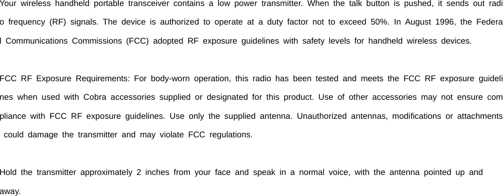  Your wireless handheld portable transceiver contains a low power transmitter. When the talk button is pushed, it sends out radio frequency (RF) signals. The device is authorized to operate at a duty factor not to exceed 50%. In August 1996, the Federal Communications Commissions (FCC) adopted RF exposure guidelines with safety levels for handheld wireless devices.  FCC RF Exposure Requirements: For body-worn operation, this radio has been tested and meets the FCC RF exposure guidelines when used with Cobra accessories supplied or designated for this product. Use of other accessories may not ensure compliance with FCC RF exposure guidelines. Use only the supplied antenna. Unauthorized antennas, modifications or attachments could damage the transmitter and may violate FCC regulations.  Hold the transmitter approximately 2 inches from your face and speak in a normal voice, with the antenna pointed up and  away. 