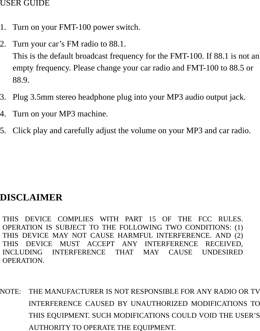 USER GUIDE  1.  Turn on your FMT-100 power switch. 2.  Turn your car’s FM radio to 88.1. This is the default broadcast frequency for the FMT-100. If 88.1 is not an empty frequency. Please change your car radio and FMT-100 to 88.5 or 88.9. 3.  Plug 3.5mm stereo headphone plug into your MP3 audio output jack. 4.  Turn on your MP3 machine. 5.  Click play and carefully adjust the volume on your MP3 and car radio.    DISCLAIMER  THIS DEVICE COMPLIES WITH PART 15 OF THE FCC RULES. OPERATION IS SUBJECT TO THE FOLLOWING TWO CONDITIONS: (1) THIS DEVICE MAY NOT CAUSE HARMFUL INTERFERENCE. AND (2) THIS DEVICE MUST ACCEPT ANY INTERFERENCE RECEIVED, INCLUDING INTERFERENCE THAT MAY CAUSE UNDESIRED OPERATION.   NOTE:  THE MANUFACTURER IS NOT RESPONSIBLE FOR ANY RADIO OR TV INTERFERENCE CAUSED BY UNAUTHORIZED MODIFICATIONS TO THIS EQUIPMENT. SUCH MODIFICATIONS COULD VOID THE USER’S AUTHORITY TO OPERATE THE EQUIPMENT. 