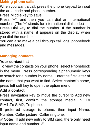   Making phone calls When you want a call, press the phone keypad to input the area code and phone number.   Press Middle key to save.   Press “+”, and then you can dial an international number. (The ‘+’ stands for international dial code.)   Press Dial key to dial the number. If the number is stored with a name, it appears on the display when you dial the number. You can also make a call through call logs, phonebook and messages.  Managing contacts Your contact list To view the contacts on your phone, select Phonebook in the menu. Press corresponding alphanumeric keys to search for a number by name. Enter the first letter of the name that you want to find. Select contact’s name, press left soft key to open the option menu. Add a contact Press navigation key to move the cursor to Add new contact, first, confirm the storage media in: To SIM1,To SIM2, To phone. If preferred storage is phone, then input Name, Number, Caller picture, Caller ringtone. ※Note：If add new entry to SIM card, there only need input name and number.※ 