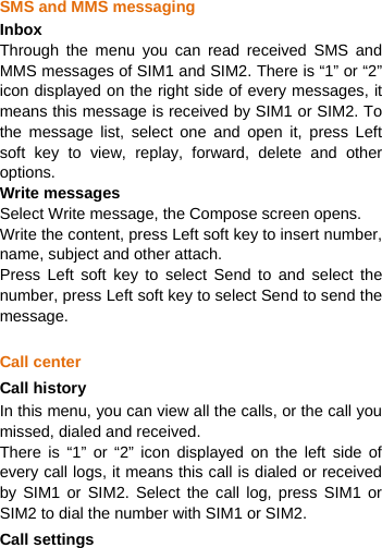   SMS and MMS messaging Inbox Through the menu you can read received SMS and MMS messages of SIM1 and SIM2. There is “1” or “2” icon displayed on the right side of every messages, it means this message is received by SIM1 or SIM2. To the message list, select one and open it, press Left soft key to view, replay, forward, delete and other options. Write messages Select Write message, the Compose screen opens. Write the content, press Left soft key to insert number, name, subject and other attach. Press Left soft key to select Send to and select the number, press Left soft key to select Send to send the message.   Call center Call history In this menu, you can view all the calls, or the call you missed, dialed and received.   There is “1” or “2” icon displayed on the left side of every call logs, it means this call is dialed or received by SIM1 or SIM2. Select the call log, press SIM1 or SIM2 to dial the number with SIM1 or SIM2. Call settings 