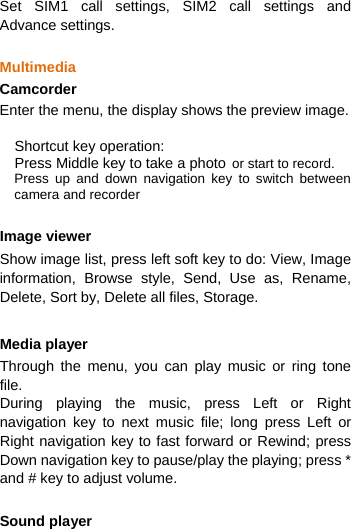  Set SIM1 call settings, SIM2 call settings and  Advance settings.  Multimedia Camcorder Enter the menu, the display shows the preview image.  Shortcut key operation: Press Middle key to take a photo or start to record. Press up and down navigation key to switch between camera and recorder  Image viewer Show image list, press left soft key to do: View, Image information, Browse style, Send, Use as, Rename, Delete, Sort by, Delete all files, Storage.      Media player Through the menu, you can play music or ring tone file.  During playing the music, press Left or Right navigation key to next music file; long press Left or Right navigation key to fast forward or Rewind; press  Down navigation key to pause/play the playing; press * and # key to adjust volume.  Sound player 