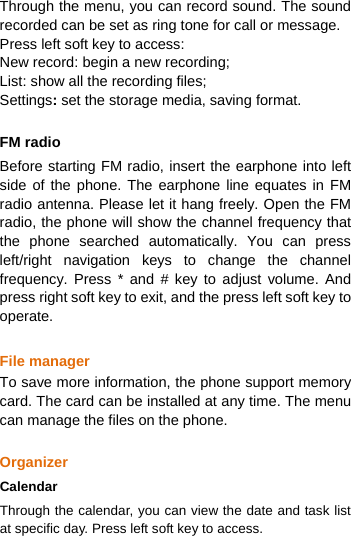  Through the menu, you can record sound. The sound recorded can be set as ring tone for call or message. Press left soft key to access: New record: begin a new recording; List: show all the recording files; Settings: set the storage media, saving format.    FM radio Before starting FM radio, insert the earphone into left side of the phone. The earphone line equates in FM radio antenna. Please let it hang freely. Open the FM radio, the phone will show the channel frequency that the phone searched automatically. You can press left/right navigation keys to change the channel frequency. Press * and # key to adjust volume. And press right soft key to exit, and the press left soft key to operate.  File manager To save more information, the phone support memory card. The card can be installed at any time. The menu can manage the files on the phone.  Organizer Calendar Through the calendar, you can view the date and task list at specific day. Press left soft key to access. 