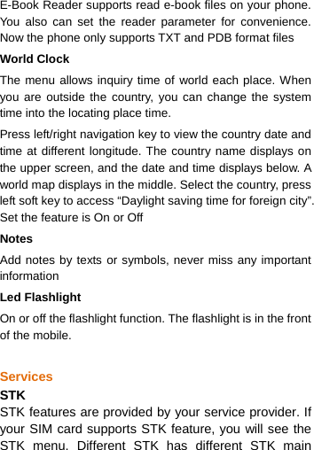  E-Book Reader supports read e-book files on your phone. You also can set the reader parameter for convenience. Now the phone only supports TXT and PDB format files World Clock The menu allows inquiry time of world each place. When you are outside the country, you can change the system time into the locating place time. Press left/right navigation key to view the country date and time at different longitude. The country name displays on the upper screen, and the date and time displays below. A world map displays in the middle. Select the country, press left soft key to access “Daylight saving time for foreign city”. Set the feature is On or Off Notes Add notes by texts or symbols, never miss any important information Led Flashlight On or off the flashlight function. The flashlight is in the front of the mobile.  Services STK STK features are provided by your service provider. If your SIM card supports STK feature, you will see the STK menu. Different STK has different STK main 