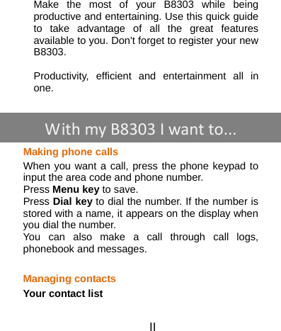 II   Make the most of your B8303 while being productive and entertaining. Use this quick guide to take advantage of all the great features available to you. Don&apos;t forget to register your new B8303.  Productivity, efficient and entertainment all in one.      Making phone calls When you want a call, press the phone keypad to input the area code and phone number.   Press Menu key to save.   Press Dial key to dial the number. If the number is stored with a name, it appears on the display when you dial the number. You can also make a call through call logs, phonebook and messages.  Managing contacts Your contact list WithmyB8303 Iwantto...