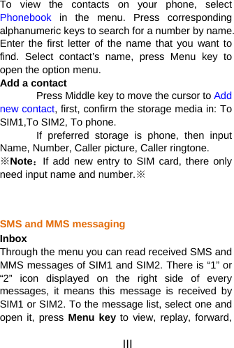 III To view the contacts on your phone, select Phonebook  in the menu. Press corresponding alphanumeric keys to search for a number by name. Enter the first letter of the name that you want to find. Select contact’s name, press Menu key to open the option menu. Add a contact   Press Middle key to move the cursor to Add new contact, first, confirm the storage media in: To SIM1,To SIM2, To phone.   If preferred storage is phone, then input Name, Number, Caller picture, Caller ringtone. ※Note：If add new entry to SIM card, there only need input name and number.※   SMS and MMS messaging Inbox Through the menu you can read received SMS and MMS messages of SIM1 and SIM2. There is “1” or “2” icon displayed on the right side of every messages, it means this message is received by SIM1 or SIM2. To the message list, select one and open it, press Menu key to view, replay, forward, 