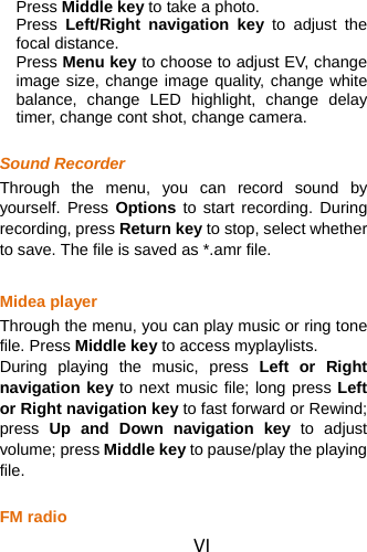 VI Press Middle key to take a photo. Press  Left/Right navigation key to adjust the focal distance.   Press Menu key to choose to adjust EV, change image size, change image quality, change white balance, change LED highlight, change delay timer, change cont shot, change camera.    Sound Recorder Through the menu, you can record sound by yourself. Press Options to start recording. During recording, press Return key to stop, select whether to save. The file is saved as *.amr file.  Midea player Through the menu, you can play music or ring tone file. Press Middle key to access myplaylists. During playing the music, press Left or Right navigation key to next music file; long press Left or Right navigation key to fast forward or Rewind; press  Up and Down navigation key to adjust volume; press Middle key to pause/play the playing file.  FM radio 
