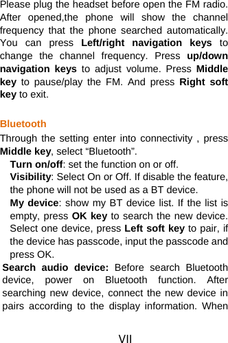 VII Please plug the headset before open the FM radio. After opened,the phone will show the channel frequency that the phone searched automatically. You can press Left/right navigation keys to change the channel frequency. Press up/down navigation keys to adjust volume. Press Middle key to pause/play the FM. And press Right soft key to exit.  Bluetooth Through the setting enter into connectivity , press Middle key, select “Bluetooth”. Turn on/off: set the function on or off.   Visibility: Select On or Off. If disable the feature, the phone will not be used as a BT device.   My device: show my BT device list. If the list is empty, press OK key to search the new device. Select one device, press Left soft key to pair, if the device has passcode, input the passcode and press OK.   Search audio device: Before search Bluetooth device, power on Bluetooth function. After searching new device, connect the new device in pairs according to the display information. When 