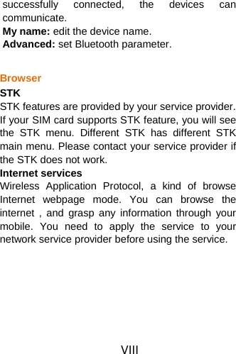 VIII successfully connected, the devices can communicate. My name: edit the device name. Advanced: set Bluetooth parameter.  Browser STK STK features are provided by your service provider. If your SIM card supports STK feature, you will see the STK menu. Different STK has different STK main menu. Please contact your service provider if the STK does not work. Internet services Wireless Application Protocol, a kind of browse Internet webpage mode. You can browse the internet , and grasp any information through your mobile. You need to apply the service to your network service provider before using the service.    