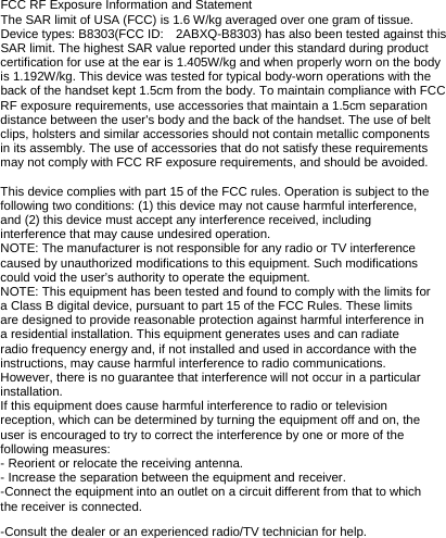 FCC RF Exposure Information and Statement The SAR limit of USA (FCC) is 1.6 W/kg averaged over one gram of tissue. Device types: B8303(FCC ID: 2ABXQ-B8303) has also been tested against this SAR limit. The highest SAR value reported under this standard during product certification for use at the ear is 1.405W/kg and when properly worn on the body is 1.192W/kg. This device was tested for typical body-worn operations with the back of the handset kept 1.5cm from the body. To maintain compliance with FCC RF exposure requirements, use accessories that maintain a 1.5cm separation distance between the user&apos;s body and the back of the handset. The use of belt clips, holsters and similar accessories should not contain metallic components in its assembly. The use of accessories that do not satisfy these requirements may not comply with FCC RF exposure requirements, and should be avoided.  This device complies with part 15 of the FCC rules. Operation is subject to the following two conditions: (1) this device may not cause harmful interference, and (2) this device must accept any interference received, including interference that may cause undesired operation. NOTE: The manufacturer is not responsible for any radio or TV interference caused by unauthorized modifications to this equipment. Such modifications could void the user’s authority to operate the equipment. NOTE: This equipment has been tested and found to comply with the limits for a Class B digital device, pursuant to part 15 of the FCC Rules. These limits are designed to provide reasonable protection against harmful interference in a residential installation. This equipment generates uses and can radiate radio frequency energy and, if not installed and used in accordance with the instructions, may cause harmful interference to radio communications. However, there is no guarantee that interference will not occur in a particular installation. If this equipment does cause harmful interference to radio or television reception, which can be determined by turning the equipment off and on, the user is encouraged to try to correct the interference by one or more of the following measures: - Reorient or relocate the receiving antenna. - Increase the separation between the equipment and receiver. -Connect the equipment into an outlet on a circuit different from that to which the receiver is connected. -Consult the dealer or an experienced radio/TV technician for help. 