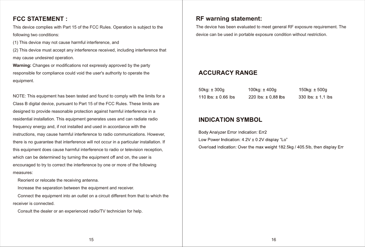 15 16FCC STATEMENT : This device complies with Part 15 of the FCC Rules. Operation is subject to the following two conditions:(1) This device may not cause harmful interference, and(2) This device must accept any interference received, including interference that may cause undesired operation.Warning: Changes or modifications not expressly approved by the party responsible for compliance could void the user's authority to operate the equipment.NOTE: This equipment has been tested and found to comply with the limits for a Class B digital device, pursuant to Part 15 of the FCC Rules. These limits are designed to provide reasonable protection against harmful interference in a residential installation. This equipment generates uses and can radiate radio frequency energy and, if not installed and used in accordance with the instructions, may cause harmful interference to radio communications. However, there is no guarantee that interference will not occur in a particular installation. If this equipment does cause harmful interference to radio or television reception, which can be determined by turning the equipment off and on, the user is encouraged to try to correct the interference by one or more of the following measures:    Reorient or relocate the receiving antenna.    Increase the separation between the equipment and receiver.    Connect the equipment into an outlet on a circuit different from that to which the receiver is connected.    Consult the dealer or an experienced radio/TV technician for help.RF warning statement:The device has been evaluated to meet general RF exposure requirement. The device can be used in portable exposure condition without restriction.