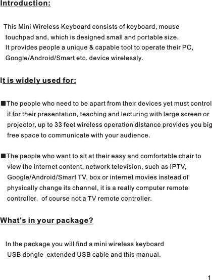 Introduction:  This Mini Wireless Keyboard consists of keyboard, mouse    touchpad and, which is designed small and portable size.    It provides people a unique &amp; capable tool to operate their PC,    Google/Android/Smart etc. device wirelessly. IWhat&apos;s in your package?   In the package you will find a mini wireless keyboard     USB dongle USB cable and this manual.t is widely used for:  ■The people who need to be apart from their devices yet must control    it for their presentation, teaching and lecturing with large screen or     projector, up to 33 feet wireless operation distance provides you big    free space to communicate with your audience.■The people who want to sit at their easy and comfortable chair to     view the internet content, network television, such as IPTV,     Google/Android/Smart TV, box or internet movies instead of     physically change its channel, it is a really computer remote     controller,  of course not a TV remote controller.  extended 1
