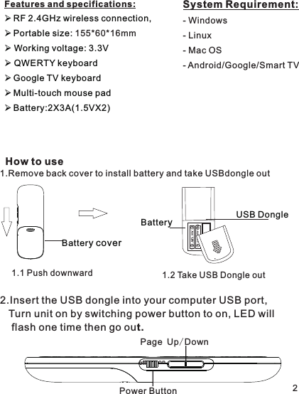 Features and specifications: RF 2.4GHz wireless connection,Portable size:  Working voltage: 3.3V QWERTY keyboardGoogle TV keyboardMulti-touch mouse padBattery:2X3A(1.5VX2) 155*60*16mmHow to use21.Remove back cover to install battery and take USBdongle outBatteryUSB Dongle1.5 V1.1 Push downward 1.2 Take USB Dongle out System Requirement:- Windows - Linux- Mac OS- Android/Google/Smart TV2.Insert the USB dongle into your computer USB port,    Turn unit on by switching power button to on, LED will    flash one time then go out.Page Up/DownoffonPower Button Battery cover