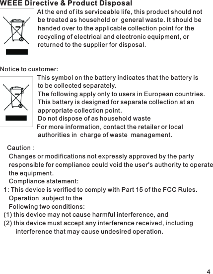 WEEE Directive &amp; Product Disposal            At the end of its serviceable life, this product should not                       be treated as household or  general waste. It should be                       handed over to the applicable collection point for the                       recycling of electrical and electronic equipment, or                       returned to the supplier for disposal.Notice to customer:            This symbol on the battery indicates that the battery is                       to be                       The following apply only to users in European countries.          This battery is designed for separate collection at an                       appropriate                                       For more information, contact the retailer or local                       authorities in                                                                        collected separately. collection point. Do not dispose of as household waste charge of waste  management.    Caution :    Changes or modifications not expressly approved by the party    responsible for compliance could void the user&apos;s authority to operate    the equipment.   Compliance statement:1: This device is verified to comply with Part 15 of the FCC Rules.    Operation  subject to the    Following two conditions: (1) this device may not cause harmful interference, and(2) this device must accept any interference received, including       interference that may cause undesired operation.4