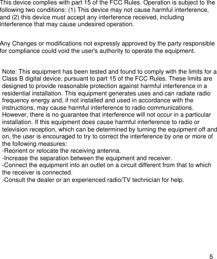 5This device complies with part 15 of the FCC Rules. Operation is subject to the following two conditions: (1) This device may not cause harmful interference, and (2) this device must accept any interference received, including interference that may cause undesired operation.Any Changes or modifications not expressly approved by the party responsible for compliance could void the user&apos;s authority to operate the equipment.Note: This equipment has been tested and found to comply with the limits for a Class B digital device, pursuant to part 15 of the FCC Rules. These limits are designed to provide reasonable protection against harmful interference in a residential installation. This equipment generates uses and can radiate radio frequency energy and, if not installed and used in accordance with the instructions, may cause harmful interference to radio communications. However, there is no guarantee that interference will not occur in a particular installation. If this equipment does cause harmful interference to radio or television reception, which can be determined by turning the equipment off and on, the user is encouraged to try to correct the interference by one or more of the following measures:-Reorient or relocate the receiving antenna.-Increase the separation between the equipment and receiver.-Connect the equipment into an outlet on a circuit different from that to which the receiver is connected.-Consult the dealer or an experienced radio/TV technician for help.