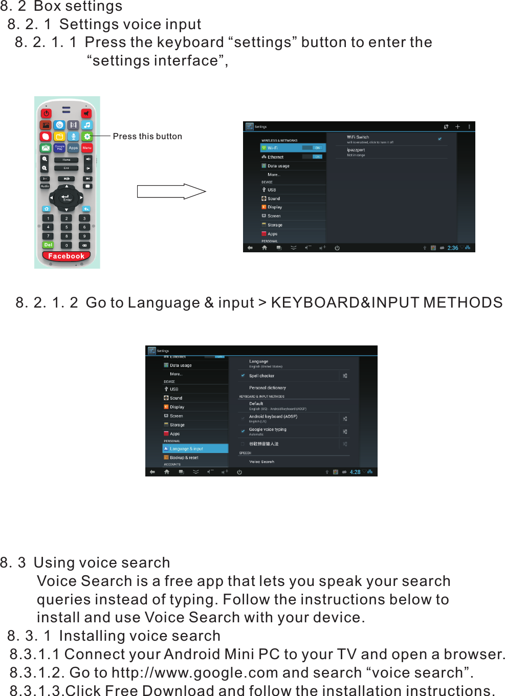 8.2 Box settings 8.2.1 Settings voice input  8.2.1.1 Press the keyboard “settings” button to enter the                      “settings interface”,       8.2.1.2 Go to Language &amp; input &gt; KEYBOARD&amp;INPUT METHODSPress this button  8.3 Using voice search       Voice Search is a free app that lets you speak your search        queries instead of typing. Follow the instructions below to        install and use Voice Search with your device.   8.3.1 Installing voice search      8.3.1.1 Connect your Android Mini PC to your TV and open a browser.       8.3.1.2. Go to http://www.google.com and search “voice search”.       8.3.1.3.Click Free Download and follow the installation instructions.   