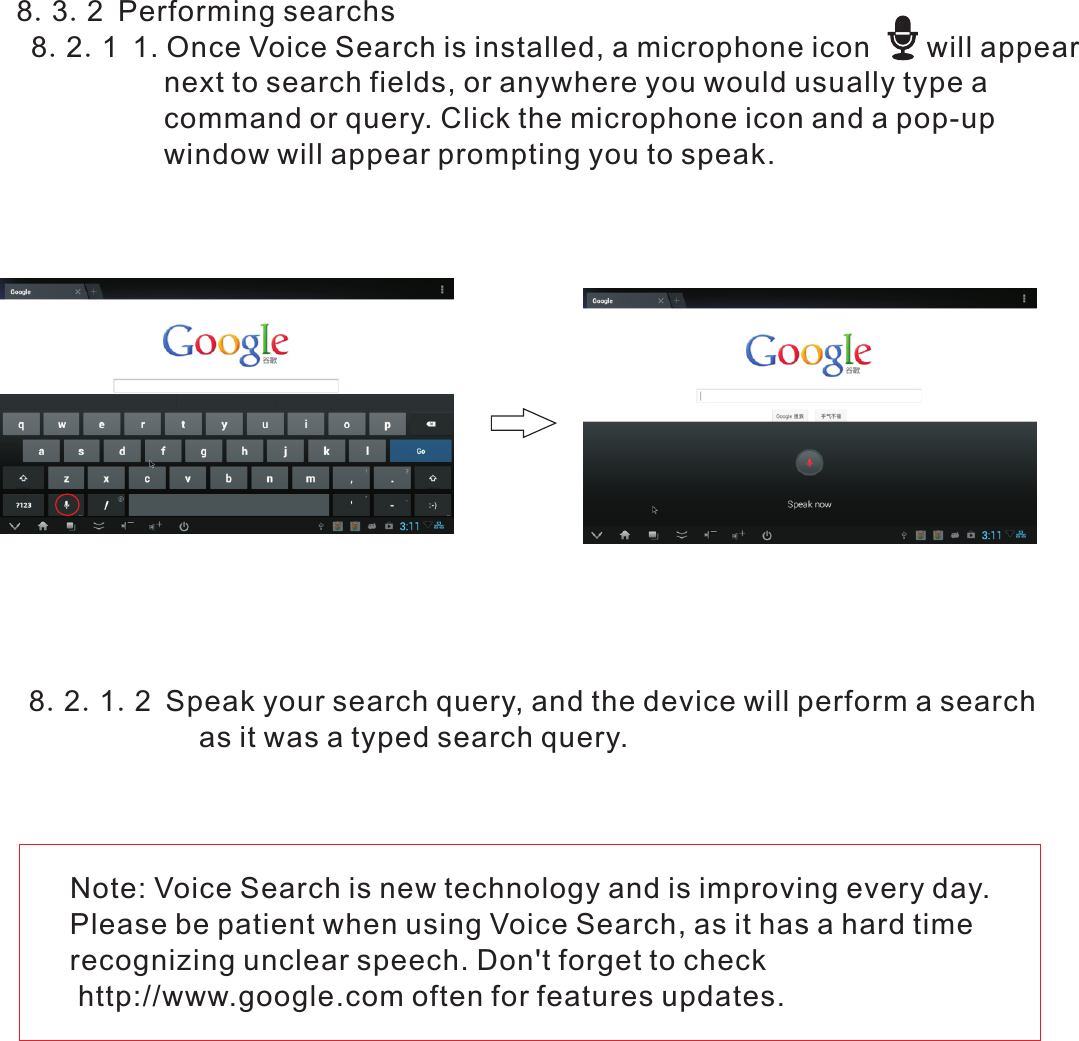  8.3.2 Performing searchs  8.2.1 1. Once Voice Search is installed, a microphone icon       will appear                     next to search fields, or anywhere you would usually type a                     command or query. Click the microphone icon and a pop-up                    window will appear prompting you to speak.Note: Voice Search is new technology and is improving every day. Please be patient when using Voice Search, as it has a hard time recognizing unclear speech. Don&apos;t forget to check http://www.google.com often for features updates.8.2.1.2 Speak your search query, and the device will perform a search                     as it was a typed search query.    