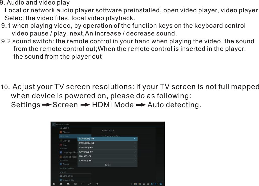  9. Audio and video play Local or network audio player software preinstalled, open video player, video player Select the video files, local video playback.  9.1 when playing video, by operation of the function keys on the keyboard control         video pause / play, next,An increase / decrease sound.  9.2 sound switch: the remote control in your hand when playing the video, the sound           from the remote control out;When the remote control is inserted in the player,          the sound from the player out 10.Adjust your TV screen resolutions: if your TV screen is not full mapped        when device is powered on, please do as following:        Settings      Screen       HDMI Mode       Auto detecting.