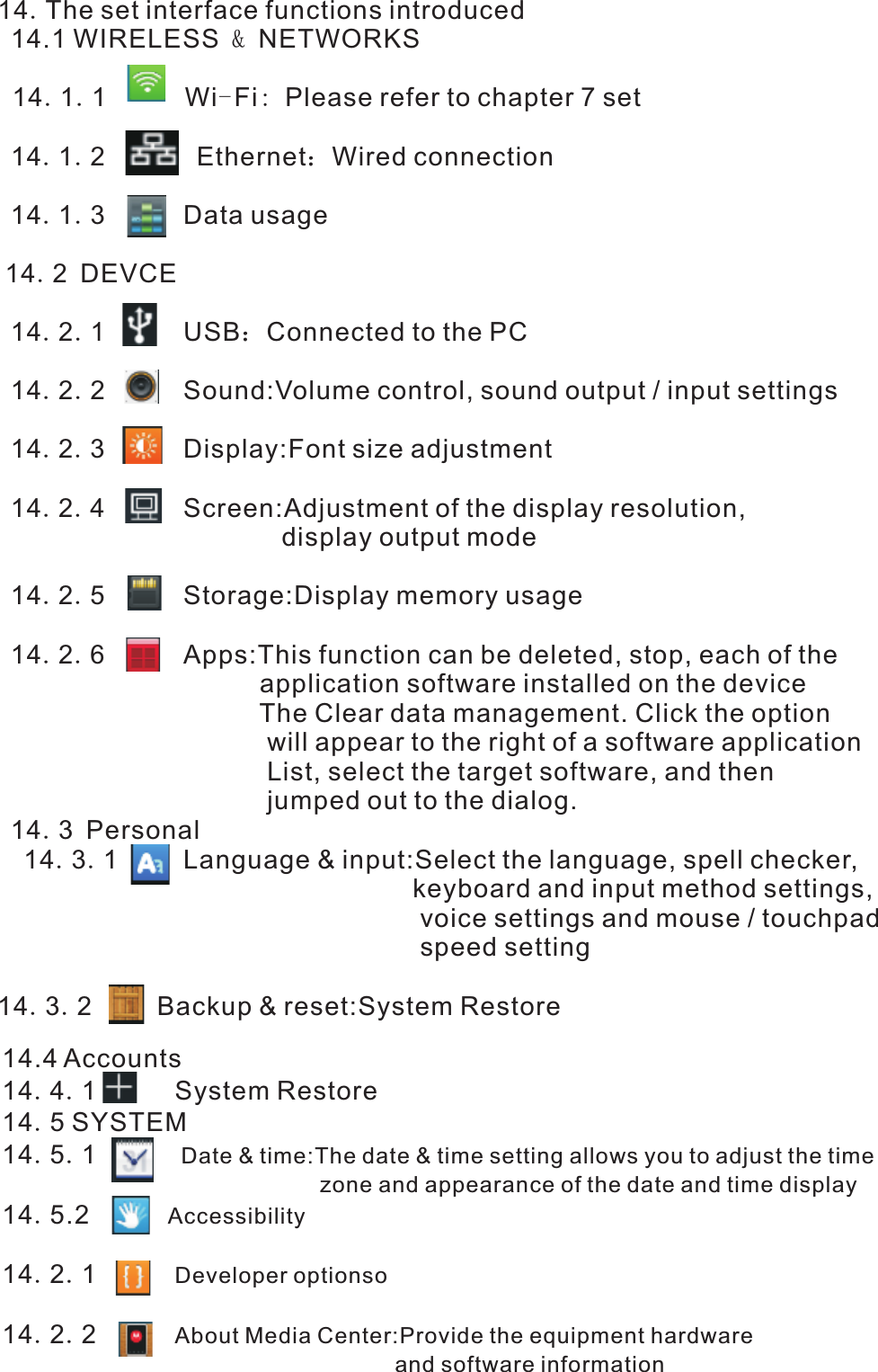 14.The set interface functions introduced 14.1 WIRELESS &amp; NETWORKS  14.1.1      Wi-Fi: Please refer to chapter 7 set 14.1.2       Ethernet：Wired connection 14.1.3      Data usage 14.2 DEVCE 14.2.1      USB：Connected to the PC 14.2.2      Sound:Volume control, sound output / input settings 14.2.3      Display:Font size adjustment 14.2.4      Screen:Adjustment of the display resolution,                                        display output mode 14.2.5      Storage:Display memory usage   14.2.6      Apps:This function can be deleted, stop, each of the                                     application software installed on the device                                     The Clear data management. Click the option                                      will appear to the right of a software application                                      List, select the target software, and then                                      jumped out to the dialog. 14.3 Personal  14.3.1     Language &amp; input:Select the language, spell checker,                                                         keyboard and input method settings,                                                           voice settings and mouse / touchpad                                                          speed setting14.3.2     Backup &amp; reset:System Restore           14.4 Accounts 14.4.1      System Restore 14.5 SYSTEM 14.5.1       Date &amp; time:The date &amp; time setting allows you to adjust the time                                                     zone and appearance of the date and time display 14.5.2      Accessibility  14.2.1        14.2.2      About Media Center:Provide the equipment hardware                                                                 and software information          Developer optionso