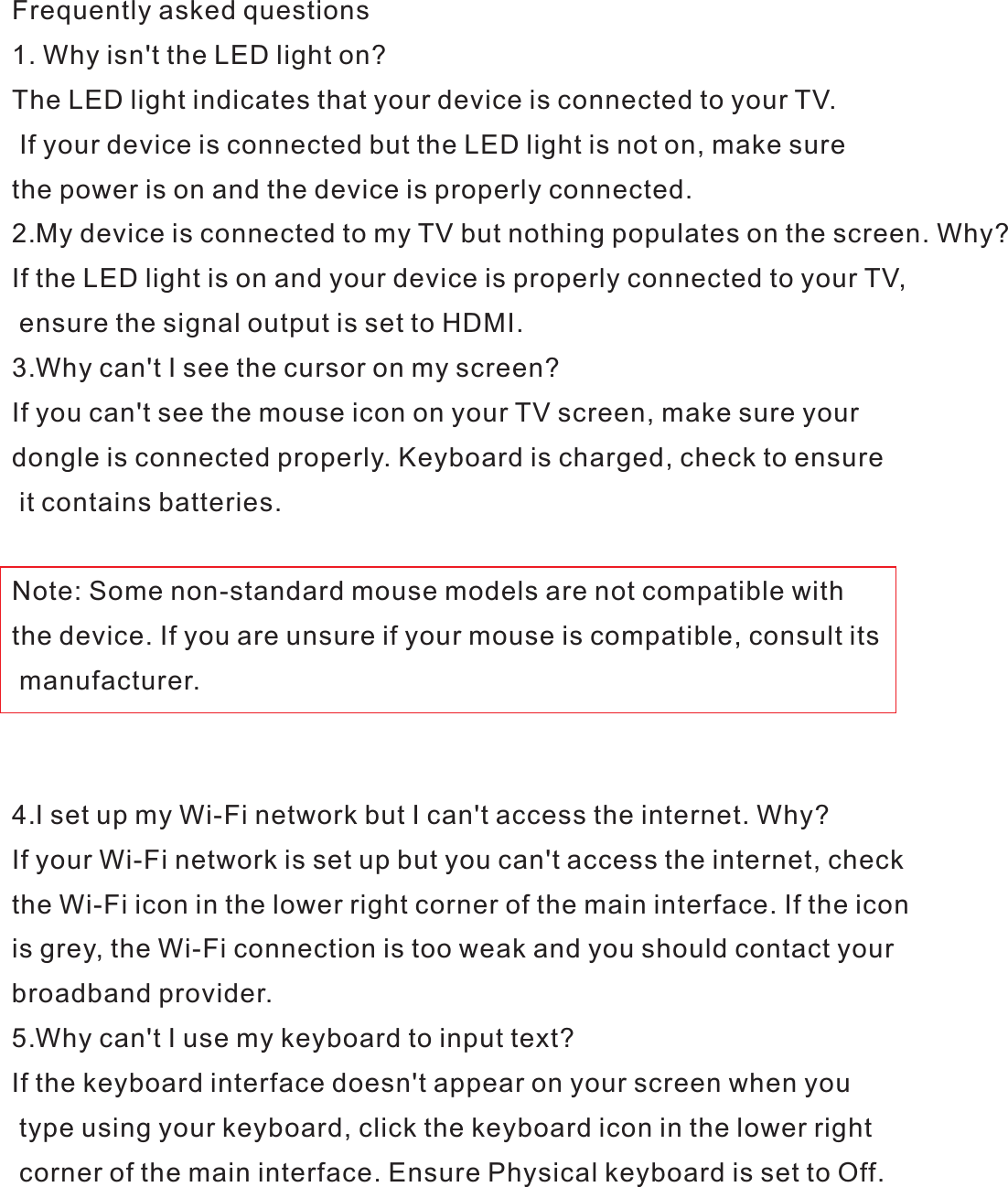 Frequently asked questions1. Why isn&apos;t the LED light on?The LED light indicates that your device is connected to your TV. If your device is connected but the LED light is not on, make sure the power is on and the device is properly connected.2.My device is connected to my TV but nothing populates on the screen. Why?If the LED light is on and your device is properly connected to your TV, ensure the signal output is set to HDMI.3.Why can&apos;t I see the cursor on my screen?If you can&apos;t see the mouse icon on your TV screen, make sure your dongle is connected properly. Keyboard is charged, check to ensure it contains batteries.Note: Some non-standard mouse models are not compatible with the device. If you are unsure if your mouse is compatible, consult its manufacturer.4.I set up my Wi-Fi network but I can&apos;t access the internet. Why?If your Wi-Fi network is set up but you can&apos;t access the internet, check the Wi-Fi icon in the lower right corner of the main interface. If the icon is grey, the Wi-Fi connection is too weak and you should contact your broadband provider.5.Why can&apos;t I use my keyboard to input text?If the keyboard interface doesn&apos;t appear on your screen when you type using your keyboard, click the keyboard icon in the lower right corner of the main interface. Ensure Physical keyboard is set to Off.