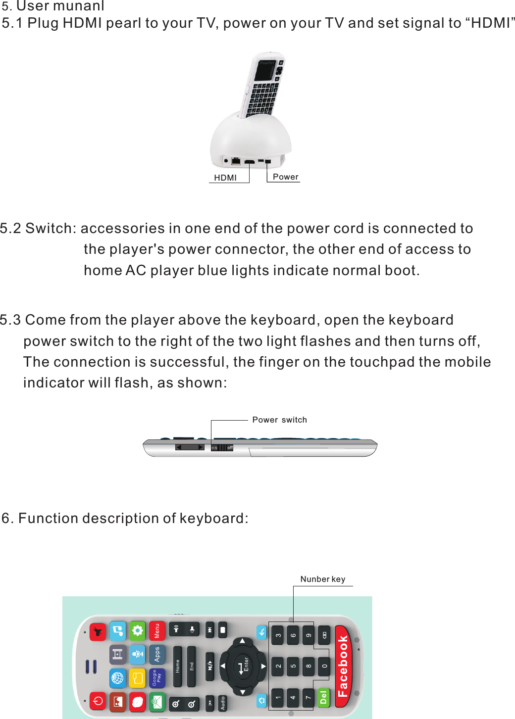 5. User munanl5.1 Plug HDMI pearl to your TV, power on your TV and set signal to “HDMI”5.2 Switch: accessories in one end of the power cord is connected to                     the player&apos;s power connector, the other end of access to                      home AC player blue lights indicate normal boot.PowerHDMI5.3 Come from the player above the keyboard, open the keyboard      power switch to the right of the two light flashes and then turns off,   The connection is successful, the finger on the touchpad the mobile      indicator will flash, as shown:Power switch6. Function description of keyboard:       Nunber key