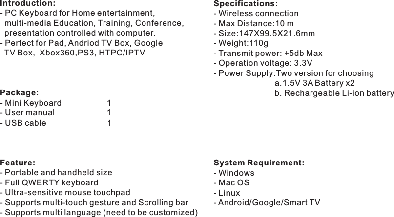 Introduction:Perfect for Pad, Andriod TV Box, Google   TV Box,  Xbox360,PS3, HTPC/IPTVPackage:- Mini Keyboard                    1- User manual                       1- USB cable                           1Feature:- - Full QWERTY keyboard- Ultra-sensitive mouse touchpad- Supports multi-touch gesture and Scrolling bar- Supports multi language (need to be customized)- PC Keyboard for Home entertainment,  multi-media Education, Training, Conference,  presentation controlled with computer. - Portable and handheld sizeSpecifications:- Wireless connection - Max Distance:10 m- Size:147X99.5X21.6mm - Weight:110g- Transmit power: +5db Max- Operation voltage: 3.3V- Power Supply:Two version for choosing                           a.System Requirement:- Windows- Mac OS- Linux- Android/Google/Smart TV1.5V 3A Battery x2                           b. Rechargeable Li-ion battery                            