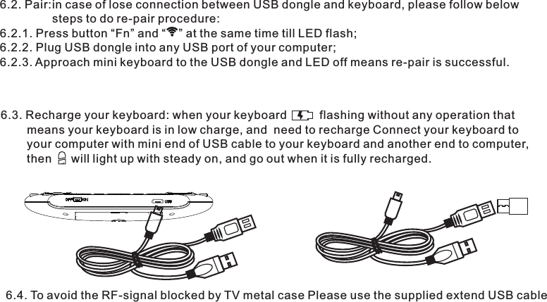 6.2. Pair:in case of lose connection between USB dongle and keyboard, please follow below                 steps to do re-pair procedure:6.2.1. Press button “Fn” and “    ” at the same time till LED flash;6.2.2. Plug USB dongle into any USB port of your computer;6.2.3. Approach mini keyboard to the USB dongle and LED off means re-pair is successful. 6.3. Recharge your keyboard: when your keyboard          flashing without any operation that         means your keyboard is in low charge, and  need to recharge Connect your keyboard to         your computer with mini end of USB cable to your keyboard and another end to computer,        then      will light up with steady on, and go out when it is fully recharged.6.4. To avoid the RF-signal blocked by TV metal case Please use the supplied extend USB cable