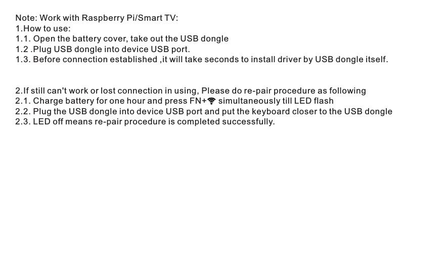 Note: Work with Raspberry Pi/Smart TV:1.How to use:1.1. Open the battery cover, take out the USB dongle1.2 .Plug USB dongle into device USB port.1.3. Before connection established ,it will take seconds to install driver by USB dongle itself.2.If still can&apos;t work or lost connection in using, Please do re-pair procedure as following2.1. Charge battery for one hour and press FN+     simultaneously till LED flash       2.2. Plug the USB dongle into device USB port and put the keyboard closer to the USB dongle 2.3. LED off means re-pair procedure is completed successfully. 
