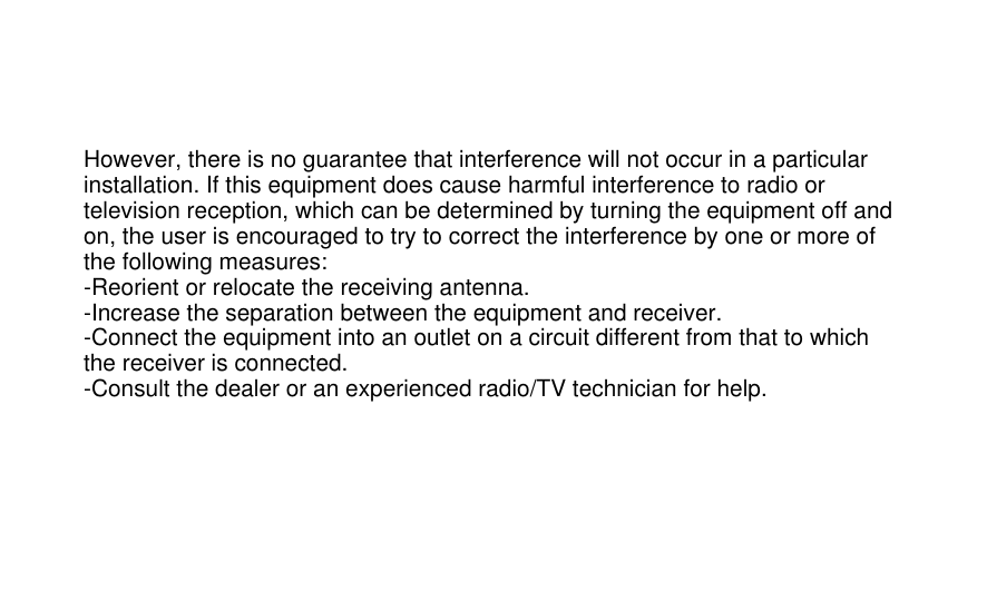 However, there is no guarantee that interference will not occur in a particular installation. If this equipment does cause harmful interference to radio or television reception, which can be determined by turning the equipment off and on, the user is encouraged to try to correct the interference by one or more of the following measures:-Reorient or relocate the receiving antenna.-Increase the separation between the equipment and receiver.-Connect the equipment into an outlet on a circuit different from that to which the receiver is connected.-Consult the dealer or an experienced radio/TV technician for help.