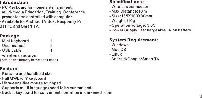 Introduction:Available for Andriod TV Box, Raspberry Pi,HTPC and Smart TV.Package:- Mini Keyboard                    1- User manual                       1- USB cable                           1- wireless receive           1 ( beside the battery in the back case) Feature:- - Full QWERTY keyboard- Ultra-sensitive mouse touchpad- Supports multi language (need to be customized)- Backlit keyboard for convenient operation in darkened room- PC Keyboard for Home entertainment,  multi-media Education, Training, Conference,  presentation controlled with computer. - Portable and handheld sizeSpecifications:- Wireless connection - Max Distance:10 m- Size:135X100X30mm - Weight:110g- Operation voltage: 3.3V- Power Supply:System Requirement:- Windows- Mac OS- Linux- Android/Google/Smart TV Rechargeable Li-ion battery                            2