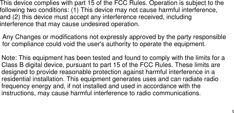   5This device complies with part 15 of the FCC Rules. Operation is subject to the following two conditions: (1) This device may not cause harmful interference, and (2) this device must accept any interference received, including interference that may cause undesired operation.Note: This equipment has been tested and found to comply with the limits for a Class B digital device, pursuant to part 15 of the FCC Rules. These limits are designed to provide reasonable protection against harmful interference in a residential installation. This equipment generates uses and can radiate radio frequency energy and, if not installed and used in accordance with the instructions, may cause harmful interference to radio communications.Any Changes or modifications not expressly approved by the party responsible for compliance could void the user&apos;s authority to operate the equipment.