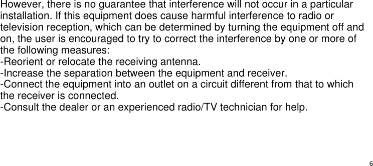 6However, there is no guarantee that interference will not occur in a particular installation. If this equipment does cause harmful interference to radio or television reception, which can be determined by turning the equipment off and on, the user is encouraged to try to correct the interference by one or more of the following measures:-Reorient or relocate the receiving antenna.-Increase the separation between the equipment and receiver.-Connect the equipment into an outlet on a circuit different from that to which the receiver is connected.-Consult the dealer or an experienced radio/TV technician for help.