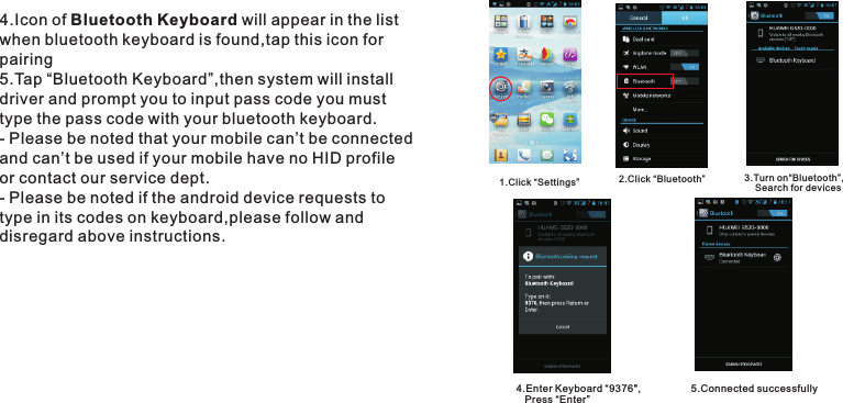 4.Icon of Bluetooth Keyboard will appear in the listwhen bluetooth keyboard is found,tap this icon for pairing5.Tap “Bluetooth Keyboard”,then system will install driver and prompt you to input pass code you must type the pass code with your bluetooth keyboard.- Please be noted that your mobile can’t be connected and can’t be used if your mobile have no HID profile or contact our service dept.- Please be noted if the android device requests to type in its codes on keyboard,please follow and disregard above instructions.1.Click “Settings” 2.Click “Bluetooth” 3.Turn on“Bluetooth”,    Search for devices4.Enter Keyboard “9376&quot;,   Press “Enter”5.Connected successfully