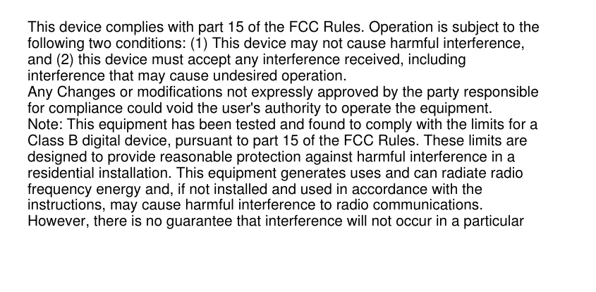 This device complies with part 15 of the FCC Rules. Operation is subject to thefollowing two conditions: (1) This device may not cause harmful interference,and (2) this device must accept any interference received, includinginterference that may cause undesired operation.Any Changes or modifications not expressly approved by the party responsiblefor compliance could void the user&apos;s authority to operate the equipment.Note: This equipment has been tested and found to comply with the limits for aClass B digital device, pursuant to part 15 of the FCC Rules. These limits aredesigned to provide reasonable protection against harmful interference in aresidential installation. This equipment generates uses and can radiate radiofrequency energy and, if not installed and used in accordance with theinstructions, may cause harmful interference to radio communications.However, there is no guarantee that interference will not occur in a particular