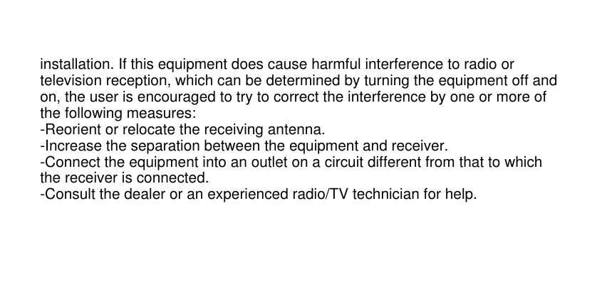 installation. If this equipment does cause harmful interference to radio ortelevision reception, which can be determined by turning the equipment off andon, the user is encouraged to try to correct the interference by one or more ofthe following measures:-Reorient or relocate the receiving antenna.-Increase the separation between the equipment and receiver.-Connect the equipment into an outlet on a circuit different from that to whichthe receiver is connected.-Consult the dealer or an experienced radio/TV technician for help.