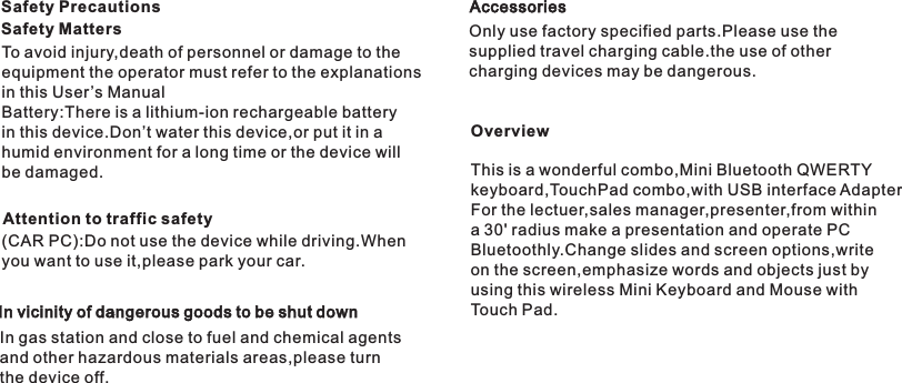 To avoid injury,death of personnel or damage to the equipment the operator must refer to the explanations in this User ’s ManualBattery:There is a lithium-ion rechargeable battery in this device.Don’t water this device,or put it in a humid environment for a long time or the device will be damaged.Attention to traffic safety(CAR PC):Do not use the device while driving.When you want to use it,please park your car.Safety PrecautionsSafety MattersIn vicinity of dangerous goods to be shut downIn gas station and close to fuel and chemical agents and other hazardous materials areas,please turnthe device off.AccessoriesOnly use factory specified parts.Please use the supplied travel charging cable.the use of other charging devices may be dangerous.OverviewThis is a wonderful combo,Mini Bluetooth QWERTY keyboard,TouchPad combo,with USB interface AdapterFor the lectuer,sales manager,presenter,from within a 30&apos; radius make a presentation and operate PC Bluetoothly.Change slides and screen options,writeon the screen,emphasize words and objects just by using this wireless Mini Keyboard and Mouse with Touch Pad.