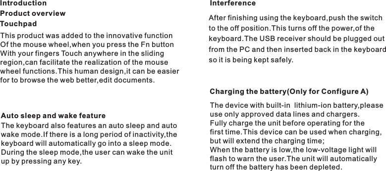 This product was added to the innovative functionOf the mouse wheel,when you press the Fn buttonWith your fingers Touch anywhere in the slidingregion,can facilitate the realization of the mousewheel functions.This human design,it can be easierfor to browse the web better,edit documents.The keyboard also features an auto sleep and autowake mode.If there is a long period of inactivity,thekeyboard will automatically go into a sleep mode.During the sleep mode,the user can wake the unitup by pressing any key.IntroductionAuto sleep and wake featureInterferenceAfter finishing using the keyboard,push the switchto the off position.This turns off the power,of thekeyboard.The USB receiver should be plugged outfrom the PC and then inserted back in the keyboardso it is being kept safely.Product overviewTouchpadThe device with built-in  lithium-ion battery,pleaseuse only approved data lines and chargers.Fully charge the unit before operating for thefirst time.This device can be used when charging,but will extend the charging time;When the battery is low,the low-voltage light willflash to warn the user.The unit will automaticallyturn off the battery has been depleted.Charging the battery(Only for Configure A)